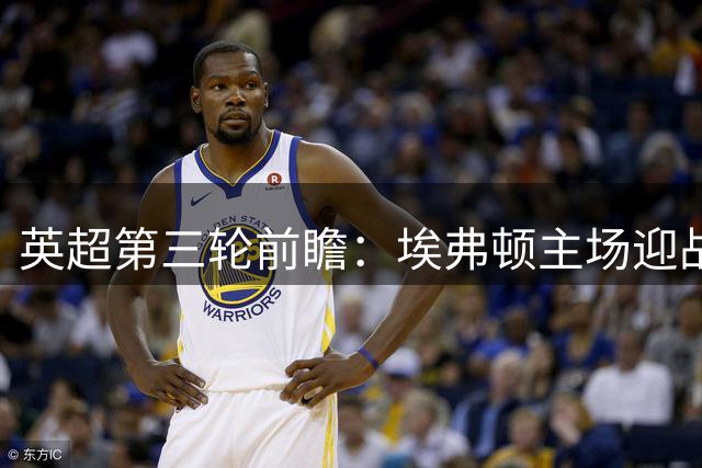 英超第三轮前瞻：埃弗顿主场迎战曼联，客场能否走出波动全取三分？